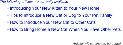 The following articles are currently available —
  • Introducing Your New Kitten to Your New Home
  • Tips to Introduce a New Cat or Dog to Your Pet Family
  • How to Introduce Your New Cat to Other Cats
  • How to Bring Home a New Cat When You Have Other Pets

                                                            Articles will continue to be added.
