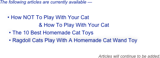 The following articles are currently available —

   • How NOT To Play With Your Cat
                        & How To Play With Your Cat
    • The 10 Best Homemade Cat Toys
    • Ragdoll Cats Play With A Homemade Cat Wand Toy

                                                                Articles will continue to be added.  