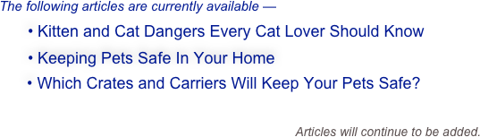 The following articles are currently available —
  • Kitten and Cat Dangers Every Cat Lover Should Know
  • Keeping Pets Safe In Your Home
    • Which Crates and Carriers Will Keep Your Pets Safe?
  
                                                                Articles will continue to be added.  